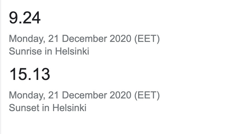 9.24&10;Monday, 21 December 2020 (EET)&10;Sunrise in Helsinki&10;15.13&10;Monday, 21 December 2020 (EET)&10;Sunset in Helsinki